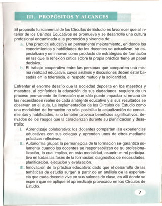 El propósito fundamental de los Círculos de Estudio es favorecer que al in-
terior de los Centros Educativos se promueva y se desarrolle una cultura
profesional encaminada a la promoción y vivencia de:
a. Una práctica educativa en permanente mejoramiento, en donde los
conocimientos y habilidades de los docentes se actualizan, se es-
pecializan y se innovan como producto de estrategias de formación
en las que la reflexión crítica sobre la propia práctica tiene un papel
decisivo.
b. El trabajo cooperativo entre las personas que comparten una mis-
ma realidad educativa, cuyos análisis y discusiones deben estar ba-
sadas en la tolerancia, el respeto mutuo y la solidaridad.
Enfrentar el enorme desafío que la sociedad deposita en los maestros y
maestras, al conferirles la educación de sus ciudadanos, requiere de un
proceso permanente de formación que sólo puede impactar si emana de
las necesidades reales de cada ambiente educativo y si sus resultados se
observan en el aula. La lmplernentacjón de los Círculos de Estudio como
una modalidad de formación no sólo posibilita la actualización de conoci-
mientos y habilidades, sino también provoca beneficios significativos, de-
rivados de los rasgos que la caracterizan durante su planificación y desa-
rrollo:
1. Aprendizaje colaborativo: los docentes comparten las experiencias
educativas con sus colegas y aprenden unos de otros mediante
prácticas reflexivas.
11. Autonomía grupal: la permanencia de la formación se garantiza so-
lamente cuando los docentes se responsabilizan de su profesiona-
lización, lo cual implica, en esta modalidad, asumir un rol participa-
tivo en todas las fases de la formación: diagnóstico de necesidades,
planificación, ejecución y evaluación.
11I. Innovación de la práctica educativa: dado que el desarrollo de las
temáticas de estudio surgen a partir de un análisis de la experien-
cia que cada docente vive en sus salones de clase, es allí donde se
espera que se aplique el aprendizaje provocado en los Círculos de
Estudio.
7
 