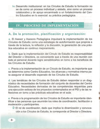 tv, Desarrollo institucional: en los Círculos de Estudio la formación no
se da como un proceso individual y aislado, sino como un proceso
colaborativo y de apoyo encaminado a un fortalecimiento del Cen-
tro Educativo en lo esencial: su práctica pedagógica.
,
1
A. De la prerncclén, planificación y organización:
a. El Asesor y Asesora Pedagógica impulsará la implementación de los
Círculos de Estudio como una estrategia de autoformación que propicia a
través de la lectura, la reflexión y la discusión, la generación de una prác-
tica educativa en continuo mejoramiento.
b, Dado que la implementación del Círculo de Estudio es responsabilidad
del Director o Directora, es conveniente que a través de una reunión con
todo el personal docente logre sensibilizarlos en torno a los beneficios de
los Círculos de Estudio.
C. Previa a la implementación de un Círculo de Estudio, es importante que
se determine como Centro Educativo, los alcances y normativa interna pa-
ra asegurar el desarrollo esperado de los Círculos de Estudio.
d. Las temáticas de los Círculos de Estudio deben responder a un diag-
nóstico de necesidades de formación del conjunto de docentes del Centro
Educativo. Necesidades derivadas de las competencias requeridas para
una ejecución exitosa de los proyectos contemplados en el PEI y de las re-
flexiones en torno a las prácticas educativas en el aula. l·
e. Previa a la programación de los Círculos de Estudio es importante iden- E
tificar a las personas que asumirán los roles de coordinación, facilitación o
moderación y participantes.
:> El rol de coordinación, dado que implica la dinamización y convoca-
ción a los Círculos de Estudio, le corresponde al Director o Directora.
8
 