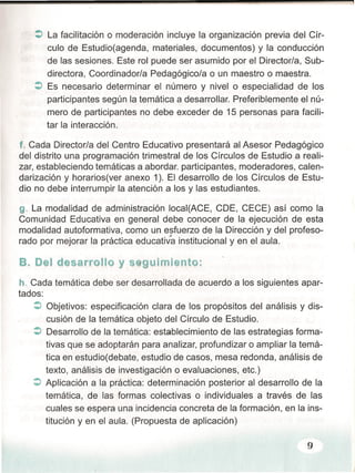 :> La facilitación o moderación incluye la organización previa del Cír-
culo de Estudioíaqenda, materiales, documentos) y la conducción
de las sesiones. Este rol puede ser asumido por el Director/a, Sub-
directora, Coordinador/a Pedagógico/a o un maestro o maestra.
:> Es necesario determinar el número y nivelo especialidad de los
participantes según la temática a desarrollar. Preferiblemente el nú-
mero de participantes no debe exceder de 15 personas para facili-
tar la interacción.
f. Cada Director/a del Centro Educativo presentará al Asesor Pedagógico
del distrito una programación trimestral de los Círculos de Estudio a reali-
zar, estableciendo temáticas a abordar. participantes, moderadores, calen-
darización y horarios(ver anexo 1). El desarrollo de los Círculos de Estu-
dio no debe interrumpir la atención a los y las estudiantes.
9. La modalidad de administración 10cal(ACE, CDE, CECE) así como la
Comunidad Educativa en general debe conocer de la ejecución de esta
modalidad autoformativa, como un esfuerzo de la Dirección y del profeso-
>
rado por mejorar la práctica educativa institucional y en el aula.
B. Del desarrollo y s gulmlento:
h. Cada temática debe ser desarrollada de acuerdo a los siguientes apar-
tados:
:> Objetivos: especificación clara de los propósitos del análisis y dis-
cusión de la temática objeto del Círculo de Estudio.
:> Desarrollo de la temática: establecimiento de las estrategias forma:"
tivas que se adoptarán para analizar, profundizar o ampliar la temá-
tica en estudio(debate, estudio de casos, mesa redonda, análisis de
texto, análisis de investigación o evaluaciones, etc.)
:> Aplicación a la práctica: determinación posterior al desarrollo de la
temática, de las formas colectivas o individuales a través de las
cuales se espera una incidencia concreta de la formación, en la ins-
titución y en el aula. (Propuesta de aplicación)
9
 