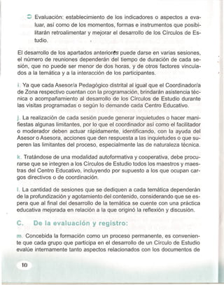 :> Evaluación: establecimiento de los indicadores o aspectos a eva-
luar, así como de los momentos, formas e instrumentos que posibi-
litarán retroalimentar y mejorar el desarrollo de los Círculos de Es-
tudio.
El desarrollo de los apartados anteriores puede darse en varias sesiones,
el número de reuniones dependerán del tiempo de duración de cada se~
sión, que no puede ser menor de dos horas, y de otros factores vincula-
dos a la temática y a la interacción de los participantes.
l. Ya que cada Asesor/a Pedagógico distrital al igual que el Coordinador/a
de Zona respectivo cuentan con la programación, brindarán asistencia téc-
nica o acompañamiento al desarrollo de los Círculos de Estudio durante
las visitas programadas o según lo demande cada Centro Educativo.
j. La realización de cada sesión puede generar inquietudes o hacer mani-
fiestas algunas limitantes, por lo que el coordinador así como el facilitador
o moderador deben actuar rápidamente, identificando, con la ayuda del
Asesor o Asesora, acciones que den respuesta a las inquietudes o que su-
peren las limitantes del proceso, especialmente las de naturaleza técnica.
k. Tratándose de una modalidad autoformativa y cooperativa, debe procu-
rarse que se integren a los Círculos de Estudio todos los maestros y maes-
tras del Centro Educativo, incluyendo por supuesto a los que ocupan car-
gos directivos o de coordinación.
t La cantidad de sesiones que se dediquen a cada temática dependerán
de la profundización y agotamiento del contenido, considerando que se es-
pera que al final del desarrollo de la temática se cuente con una práctica
educativa mejorada en relación a la que originó la reflexión y discusión.
C., De la evaluación y registro:
m..Concebida la formación como un proceso permanente, es convenien-
te que cada grupo que participa en el desarrollo de un Círculo de Estudio
evalúe internamente tanto aspectos relacionados con los documentos de
10
 
