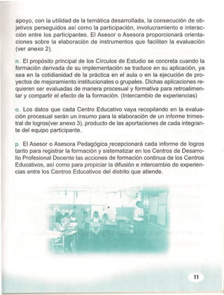 apoyo, con la utilidad de la temática desarrollada, la consecución de ob-
jetivos perseguidos así como la participación, involucramiento e interac-
ción entre los participantes. El Asesor o Asesora proporcionará orienta-
ciones sobre la elaboración de instrumentos que faciliten la evaluación
(ver anexo 2).
n ..El propósito principal de los Círculos de Estudio se concreta cuando la
formación derivada de su implementación se traduce en su aplicación, ya
sea en la cotidianidad de la práctica en el aula o en la ejecución de pro-
yectos de mejoramiento institucionales o grupales. Dichas aplicaciones re-
quieren ser evaluadas de manera procesual y formativa para retroalimen-
tar y compartir el efecto de la formación. (Intercambio de experiencias)
o..Los datos que cada Centro Educativo vaya recopilando en la evalua-
ción procesual serán un insumo para la elaboración de un informe trimes-
tral de logros(ver anexo 3), producto de las aportaciones de cada integran-
te del equipo participante.
p. El Asesor o Asesora Pedagógica lecepcionará cada informe de logros
tanto para registrar la formación y sistematizar en los Centros de Desarro-
llo Profesional Docente las acciones de formación continua de los Centros
Educativos, así como para propiciar la difusión e intercambio de experien-
cias entre los Centros Educativos del distrito que atiende.
11
 