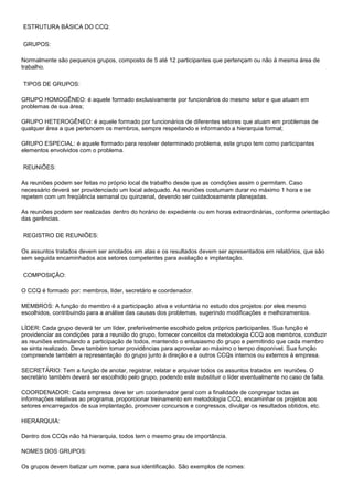 ESTRUTURA BÁSICA DO CCQ:
GRUPOS:
Normalmente são pequenos grupos, composto de 5 até 12 participantes que pertençam ou não à mesma área de
trabalho.
TIPOS DE GRUPOS:
GRUPO HOMOGÊNEO: é aquele formado exclusivamente por funcionários do mesmo setor e que atuam em
problemas de sua área;
GRUPO HETEROGÊNEO: é aquele formado por funcionários de diferentes setores que atuam em problemas de
qualquer área a que pertencem os membros, sempre respeitando e informando a hierarquia formal;
GRUPO ESPECIAL: é aquele formado para resolver determinado problema, este grupo tem como participantes
elementos envolvidos com o problema.
REUNIÕES:
As reuniões podem ser feitas no próprio local de trabalho desde que as condições assim o permitam. Caso
necessário deverá ser providenciado um local adequado. As reuniões costumam durar no máximo 1 hora e se
repetem com um freqüência semanal ou quinzenal, devendo ser cuidadosamente planejadas.
As reuniões podem ser realizadas dentro do horário de expediente ou em horas extraordinárias, conforme orientação
das gerências.
REGISTRO DE REUNIÕES:
Os assuntos tratados devem ser anotados em atas e os resultados devem ser apresentados em relatórios, que são
sem seguida encaminhados aos setores competentes para avaliação e implantação.
COMPOSIÇÃO:
O CCQ é formado por: membros, líder, secretário e coordenador.
MEMBROS: A função do membro é a participação ativa e voluntária no estudo dos projetos por eles mesmo
escolhidos, contribuindo para a análise das causas dos problemas, sugerindo modificações e melhoramentos.
LÍDER: Cada grupo deverá ter um líder, preferivelmente escolhido pelos próprios participantes. Sua função é
providenciar as condições para a reunião do grupo, fornecer conceitos da metodologia CCQ aos membros, conduzir
as reuniões estimulando a participação de todos, mantendo o entusiasmo do grupo e permitindo que cada membro
se sinta realizado. Deve também tomar providências para aproveitar ao máximo o tempo disponível. Sua função
compreende também a representação do grupo junto à direção e a outros CCQs internos ou externos à empresa.
SECRETÁRIO: Tem a função de anotar, registrar, relatar e arquivar todos os assuntos tratados em reuniões. O
secretário também deverá ser escolhido pelo grupo, podendo este substituir o líder eventualmente no caso de falta.
COORDENADOR: Cada empresa deve ter um coordenador geral com a finalidade de congregar todas as
informações relativas ao programa, proporcionar treinamento em metodologia CCQ, encaminhar os projetos aos
setores encarregados de sua implantação, promover concursos e congressos, divulgar os resultados obtidos, etc.
HIERARQUIA:
Dentro dos CCQs não há hierarquia, todos tem o mesmo grau de importância.
NOMES DOS GRUPOS:
Os grupos devem batizar um nome, para sua identificação. São exemplos de nomes:

 