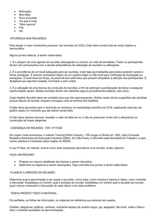 Motivação
Boa idéia
Duro na queda
Vai que é mole
"Nóis resorve"
Fiel
etc.
EFICIÊNCIA DAS REUNIÕES:
Para atingir o maior rendimento possível, nas reuniões de CCQ o líder deve conduzi-las de modo objetivo e
democrático.
Alguns pontos básicos, à serem observados:
1. É o preparo de uma agenda de reuniões abrangendo no mínimo um mês de atividades. Todos os participantes
devem ser comunicados com a devida antecedência de realização de reuniões ou alterações.
2. É a providência de um local adequado para as reuniões, onde haja acomodações para todos poderem sentar e
tomar anotações. É sempre necessário dispor de um quadro-negro ou flip-chart para confecção de ilustrações ou
anotações. O local deve ser limpo, se possível sem estímulos que possam atrapalhar a atenção dos participantes. É
desejável que seja bem arejado, iluminado e sem ruídos.
3. É a utilização de uma técnica de condução de reuniões, a fim de estimular a participação de todos e assegurar
oportunidades iguais. Nestas reuniões devem ser adotados alguns procedimentos básicos, tais como:
Cada detalhe discutido deve ser anotado para que não seja esquecido. Muitas vezes ótimas sugestões são perdidas
porque depois da reunião ninguém consegue mais se lembrar dos detalhes.
O líder deve aproveitar para ir treinando os membros na metodologia científica de CCQ, explicando cada tipo de
gráfico usado no momento que ele estiver sendo feito.
O líder deve sempre procurar ressaltar o valor da idéia em si, e não se preocupar muito com a eloquência ou
construção de frases elegantes.
LIDERANÇA DE REUNIÃO - TWI / 5ª FASE
De origem norte-americana, o método Training Within Industry - TWI surgiu no Brasil em 1952, pela Comissão
Brasileiro-Americana de Educação Industrial (CBAI). Em São Paulo, é difundido pela Secretaria do Trabalho, e para
outros estados é ministrado pelos órgãos do SENAI.
A sua 5ª fase, do método, ensina como estar preparado para liderar uma reunião, então vejamos:
FAÇA UM RESUMO:
Prepare um resumo detalhado dos tópicos a serem discutidos.
Determine os objetivos a serem alcançados. Faça uma lista dos pontos a serem salientados.
PLANEJE A DIREÇÃO DA REUNIÃO:
Determine qual a aproximação a ser usada o que dizer, como dizer, como introduzir tópicos e idéias, como controlar
a discussão. Estabeleça um horário: qual a duração da reunião. Estabeleça um horário qual a duração da reunião,
qual o tempo necessário à discussão de cada tópico e de cada problema.
TENHA PRONTO TODO O MATERIAL:
Os panfletos, as folhas de informação, os materiais de referência que deverão ser usados.
Cartões, diagramas, gráficos, cartazes, suficiente espaço de quadro-negro, giz, apagador, flip-chart, vídeo e fitas e
todo o material necessário às demonstrações.

 