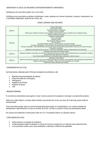 MANTENHA O LOCAL DA REUNIÃO CONVENIENTEMENTE ARRUMADO:
Certifique-se de que todos podem ver e ouvir bem.
Certifique-se de que todos se sentem confortáveis: mesa, cadeiras em número suficiente, cinzeiros, temperatura, luz
e ventilação adequadas, ausência de ruídos, etc.
COMO LIDERAR UMA REUNIÃO

PONTO 1

INICIE A REUNIÃO
Cumprimente o grupo.
Faça observações de introdução.
Coloque o grupo à vontade.
Mostre qual o objetivo da reunião, qual o problema a ser discutido e quais os objetivos que se deseja alcançar.
Indique o método a ser usado.

PONTO 2

ORIENTE A DISCUSSÃO
Inicie a discussão:
exponha os fatos;
faça perguntas diretas ou gerais;
dê uma opinião;
use demonstrações, filmes ou auxílios visuais de qualquer espécie.
Encoraje a participação - troca de idéias e de experiências; faça com que todos participem
Controle a discussão - evite ressentimentos que possam surgir dos argumentos apresentados; evite que um membro do grupo
monopolize a discussão.
Mantenha a discussão dentro do assunto - resuma com freqüência, analise o desenvolvimento da discussão.

PONTO 3

CONSIGA ACEITAÇÃO DOS RESULTADOS
Reajuste as idéias e as opiniões de modo que a maior parte do grupo as aceite. Peça constantemente que as opiniões e as idéias
apresentadas sejam expressas novamente.
Faça muitas tentativas até que as conclusões sejam aceitas pela maioria do grupo.

PONTO 4

RESUMA A DISCUSSÃO
Mostre os pontos altos da reunião. Faça uma avaliação das idéias, das opiniões, das sugestões e das experiências apresentadas.
Chegue a conclusões ou a soluções - indique o que foi conseguido com a reunião.
Determine um plano de ação a ser tomado.

FERRAMENTAS DO CCQ
As ferramentas utilizadas pelo CCQ para soluções de problemas, são:
Brainstorming (tempestade de idéias);
Check list (lista de verificação);
Histograma;
Diagrama de Pareto;
Espinha de peixe;
4 M.
BRAINSTORMING
É uma técnica desinibidora para gerar o maior número possível de soluções e encorajar o pensamento positivo.
Atribui-se a Alex Osborn a autoria deste método cujo estudo teve início nos anos 30 e até hoje quase nada foi
acrescentado.
Como em toda reunião, para um bom funcionamento deve existir um coordenador e um número limitado de
participantes. Naturalmente no caso de reunião de CCQ, o limite é o próprio número de participantes deste.
Em outras circunstâncias o limite pode variar de 10 a 15 podendo tolerar um pequeno desvio.
VANTAGENS DO USO:
todos pensam na solução do problema;
muitas soluções estão incubadas na mente do homem à espera de um estímulo para exteriorizá-las;
é um processo criativo que é auto-realizador e estimula a melhoria da qualidade.

 