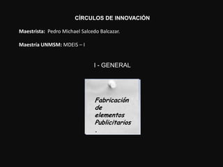 CÍRCULOS DE INNOVACIÓN

Maestrista: Pedro Michael Salcedo Balcazar.

Maestría UNMSM: MDEIS – I


                               I - GENERAL




                                Fabricación
                                Fabricación
                                de
                                de
                                elementos
                                elementos
                                Publicitarios
                                Publicitarios
                                .
                                .
 