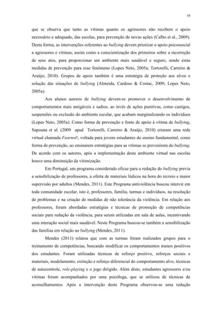 10
que se observa que tanto as vítimas quanto os agressores não recebem o apoio
necessário e adequado, das escolas, para prevenção de novas ações (Calbo et al., 2009).
Desta forma, as intervenções referentes ao bullying devem priorizar o apoio psicossocial
a agressores e vítimas, assim como a conscientização dos primeiros sobre a incorreção
de seus atos, para proporcionar um ambiente mais saudável e seguro, sendo estas
medidas de prevenção para esse fenômeno (Lopes Neto, 2005a; Tortorelli, Carreiro &
Araújo, 2010). Grupos de apoio também é uma estratégia de proteção aos alvos e
solução das situações de bullying (Almeida, Cardoso & Costac, 2009; Lopes Neto,
2005a).
Aos alunos autores de bullying devem-se promover o desenvolvimento de
comportamentos mais amigáveis e sadios, ao invés de ações punitivas, como castigos,
suspensões ou exclusão do ambiente escolar, que acabam marginalizando os indivíduos
(Lopes Neto, 2005a). Como forma de prevenção e fonte de apoio à vítima de bullying,
Sapouna et al. (2009 apud Tortorelli, Carreiro & Araújo, 2010) criaram uma rede
virtual chamada Fearnot!, voltada para jovens estudantes do ensino fundamental, como
forma de prevenção, ao ensinarem estratégias para as vítimas se prevenirem do bullying.
De acordo com os autores, após a implementação deste ambiente virtual nas escolas
houve uma diminuição da vitimização.
Em Portugal, um programa considerado eficaz para a redução do bullying previa
a sensibilização de professores, a oferta de materiais lúdicos na hora do recreio e maior
supervisão por adultos (Mendes, 2011). Este Programa antiviolência buscou intervir em
toda comunidade escolar, isto é, professores, família, turmas e indivíduos, na resolução
de problemas e na criação de medidas de não tolerância da violência. Em relação aos
professores, foram abordadas estratégias e técnicas de promoção de competências
sociais para redução da violência, para serem utilizadas em sala de aulas, incentivando
uma interação social mais saudável. Neste Programa buscou-se também a sensibilização
das famílias em relação ao bullying (Mendes, 2011).
Mendes (2011) relatou que com as turmas foram realizados grupos para o
treinamento de competências, buscando modificar os comportamentos menos positivos
dos estudantes. Foram utilizadas técnicas de reforço positivo, reforços sociais e
materiais, modelamento, extinção e reforço diferencial do comportamento alvo, técnicas
de autocontrole, role-playing e o jogo dirigido. Além disto, estudantes agressores e/ou
vítimas foram acompanhados por uma psicóloga, que se utilizou de técnicas de
aconselhamentos. Após a intervenção deste Programa observou-se uma redução
 