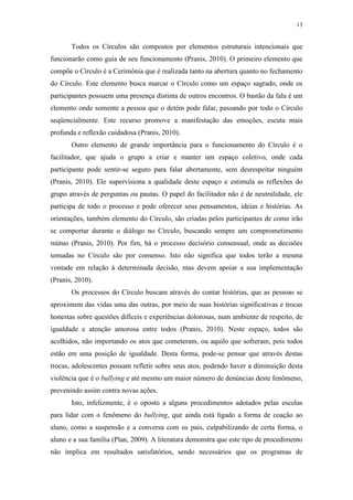 13
Todos os Círculos são compostos por elementos estruturais intencionais que
funcionarão como guia de seu funcionamento (Pranis, 2010). O primeiro elemento que
compõe o Círculo é a Cerimônia que é realizada tanto na abertura quanto no fechamento
do Círculo. Este elemento busca marcar o Círculo como um espaço sagrado, onde os
participantes possuem uma presença distinta de outros encontros. O bastão da fala é um
elemento onde somente a pessoa que o detém pode falar, passando por todo o Círculo
seqüencialmente. Este recurso promove a manifestação das emoções, escuta mais
profunda e reflexão cuidadosa (Pranis, 2010).
Outro elemento de grande importância para o funcionamento do Círculo é o
facilitador, que ajuda o grupo a criar e manter um espaço coletivo, onde cada
participante pode sentir-se seguro para falar abertamente, sem desrespeitar ninguém
(Pranis, 2010). Ele supervisiona a qualidade deste espaço e estimula as reflexões do
grupo através de perguntas ou pautas. O papel do facilitador não é de neutralidade, ele
participa de todo o processo e pode oferecer seus pensamentos, ideias e histórias. As
orientações, também elemento do Círculo, são criadas pelos participantes de como irão
se comportar durante o diálogo no Círculo, buscando sempre um comprometimento
mútuo (Pranis, 2010). Por fim, há o processo decisório consensual, onde as decisões
tomadas no Círculo são por consenso. Isto não significa que todos terão a mesma
vontade em relação à determinada decisão, mas devem apoiar a sua implementação
(Pranis, 2010).
Os processos do Círculo buscam através do contar histórias, que as pessoas se
aproximem das vidas uma das outras, por meio de suas histórias significativas e trocas
honestas sobre questões difíceis e experiências dolorosas, num ambiente de respeito, de
igualdade e atenção amorosa entre todos (Pranis, 2010). Neste espaço, todos são
acolhidos, não importando os atos que cometeram, ou aquilo que sofreram, pois todos
estão em uma posição de igualdade. Desta forma, pode-se pensar que através destas
trocas, adolescentes possam refletir sobre seus atos, podendo haver a diminuição desta
violência que é o bullying e até mesmo um maior número de denúncias deste fenômeno,
prevenindo assim contra novas ações.
Isto, infelizmente, é o oposto a alguns procedimentos adotados pelas escolas
para lidar com o fenômeno do bullying, que ainda está ligado a forma de coação ao
aluno, como a suspensão e a conversa com os pais, culpabilizando de certa forma, o
aluno e a sua família (Plan, 2009). A literatura demonstra que este tipo de procedimento
não implica em resultados satisfatórios, sendo necessários que os programas de
 