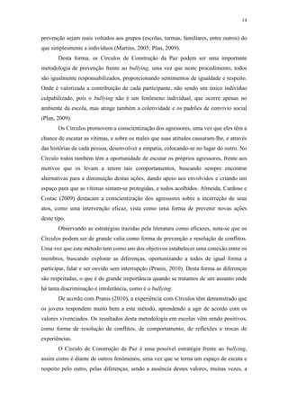 14
prevenção sejam mais voltados aos grupos (escolas, turmas, familiares, entre outros) do
que simplesmente a indivíduos (Martins, 2005; Plan, 2009).
Desta forma, os Círculos de Construção da Paz podem ser uma importante
metodologia de prevenção frente ao bullying, uma vez que neste procedimento, todos
são igualmente responsabilizados, proporcionando sentimentos de igualdade e respeito.
Onde é valorizada a contribuição de cada participante, não sendo um único indivíduo
culpabilizado, pois o bullying não é um fenômeno individual, que ocorre apenas no
ambiente da escola, mas atinge também a coletividade e os padrões de convívio social
(Plan, 2009).
Os Círculos promovem a conscientização dos agressores, uma vez que eles têm a
chance de escutar as vítimas, e sobre os males que suas atitudes causaram-lhe, e através
das histórias de cada pessoa, desenvolver a empatia, colocando-se no lugar do outro. No
Círculo todos também têm a oportunidade de escutar os próprios agressores, frente aos
motivos que os levam a terem tais comportamentos, buscando sempre encontrar
alternativas para a diminuição destas ações, dando apoio aos envolvidos e criando um
espaço para que as vítimas sintam-se protegidas, e todos acolhidos. Almeida, Cardoso e
Costac (2009) destacam a conscientização dos agressores sobre a incorreção de seus
atos, como uma intervenção eficaz, vista como uma forma de prevenir novas ações
deste tipo.
Observando as estratégias trazidas pela literatura como eficazes, nota-se que os
Círculos podem ser de grande valia como forma de prevenção e resolução de conflitos.
Uma vez que este método tem como um dos objetivos estabelecer uma conexão entre os
membros, buscando explorar as diferenças, oportunizando a todos de igual forma a
participar, falar e ser ouvido sem interrupção (Pranis, 2010). Desta forma as diferenças
são respeitadas, o que é de grande importância quando se tratamos de um assunto onde
há tanta discriminação e intolerância, como é o bullying.
De acordo com Pranis (2010), a experiência com Círculos têm demonstrado que
os jovens respondem muito bem a este método, aprendendo a agir de acordo com os
valores vivenciados. Os resultados desta metodologia em escolas vêm sendo positivos,
como forma de resolução de conflitos, de comportamento, de reflexões e trocas de
experiências.
O Círculo de Construção da Paz é uma possível estratégia frente ao bullying,
assim como é diante de outros fenômenos, uma vez que se torna um espaço de escuta e
respeito pelo outro, pelas diferenças, sendo a ausência destes valores, muitas vezes, a
 