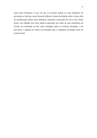 15
causa deste fenômeno. É por isto que os Círculos podem ser uma alternativa de
prevenção ao bullying, como forma de reflexão e trocas de histórias sobre o tema, além
da sensibilização diante deste fenômeno, buscando a prevenção de novos atos. Desta
forma, este trabalho tem como objetivo apresentar um relato de uma experiência do
Círculo de Construção da Paz como estratégia frente ao bullying, buscando a sua
prevenção e redução no Centro de Formação para a Cidadania da Região Norte de
Caxias do Sul.
 