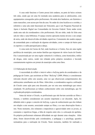 17
A casa onde funciona o Centro possui dois andares, na parte de baixo existem
três salas, sendo que em uma foi montada uma academia para os adolescentes, com
equipamentos conseguidos pelos profissionais. Há ainda dois banheiros, um feminino e
outro masculino, com acesso por fora da casa. No andar de cima localiza-se a cozinha, o
refeitório e uma sala onde funcionará um Telecentro, que é um Programa Nacional de
Apoio à Inclusão Digital nas Comunidades do Governo Federal. Neste andar existe
ainda uma sala da coordenadora e dos profissionais. Há um sótão, onde foi feita uma
sala de vídeo e uma biblioteca. O espaço externo apresenta muitas árvores e um campo
de areia, onde são desenvolvidas atividades esportivas. Comumente são usados espaços
da comunidade para a realização de algumas atividades, como o campo do bairro para
os esportes e o salão paroquial para a dança.
A zona norte de Caxias do Sul, onde localiza-se o Centro, fica em uma região
periférica do município, com muitas famílias que migraram de vários locais do Estado.
Ela é caracterizada por ser uma região vulnerável à violência, como homicídios, tráfico
de drogas, entre outros, sendo isto relatado pelos próprios moradores e havendo
constantemente registros em jornais do município sobre estes fatos.
2.2 Elaboração da Intervenção
A necessidade de refletir e intervir sobre o bullying partiu da coordenadora e da
pedagoga do Centro, que assistiram ao filme “Bullying” (2009, 89min.) e consideraram
relevante discutir sobre este assunto, uma vez que observavam comportamentos dos
adolescentes semelhantes aos do filme. Além disto, a coordenadora sugeriu a utilização
do Círculo como ação para esta discussão, por ser esta uma metodologia que estava
estudando. Os profissionais já tinham conhecimento sobre esta metodologia, que foi
explicada pela própria coordenadora.
Antes de iniciar o Círculo, os profissionais que não haviam assistido ao filme o
fizeram, e também consideraram um assunto importante a ser discutido. Após, foi
debatido entre o grupo o conceito de bullying, o grau de conhecimento que eles tinham
em relação a este assunto, associando sempre ao filme, e as suas observações frente a
isto. Neste momento, eles relataram a impaciência e agressividade entre os jovens, as
constantes e repetitivas brigas, a falta de respeito entre eles e a colocação de apelidos.
Os próprios profissionais relataram dificuldade em agir durante estas situações. Além
disto, foram desenvolvidas pela coordenadora, a pedagoga e a psicóloga, questões
norteadoras para a realização do Círculo. Neste momento, também foi realizado a
 