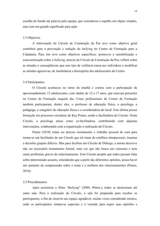 18
escolha do bastão da palavra pela equipe, que considerou o espelho um objeto simples,
mas com um grande significado para ação.
2.3 Objetivos
A intervenção do Círculo de Construção da Paz teve como objetivo geral
contribuir para a prevenção e redução do bullying no Centro de Formação para a
Cidadania. Para isto teve como objetivos específicos: promover a sensibilização e
conscientização sobre o bullying, através do Círculo de Construção da Paz; refletir sobre
as atitudes e conseqüências que este tipo de violência causa aos indivíduos e modificar
as atitudes agressivas, de intolerância e desrespeito dos adolescentes do Centro.
2.4 Participantes
O Círculo aconteceu no turno da manhã e contou com a participação de
aproximadamente 12 adolescentes, com idades de 12 a 17 anos, que estavam presentes
no Centro de Formação naquele dia. Cinco profissionais do Centro de Formação
também participaram, dentre eles, o professor de educação física, a psicóloga, a
pedagoga, o estagiário de educação física e a coordenadora do local. Esta última possui
formação em processos circulares de Kay Pranis, sendo a facilitadora do Círculo. Neste
Círculo, a psicóloga atuou como co-facilitadora, contribuindo com algumas
intervenções, colaborando com a organização e realização do Círculo.
Pranis (2010) relata ser preciso treinamento e trabalho pessoal de cura para
tornar-se um facilitador de um Círculo que irá tratar de conflitos interpessoais, traumas
e decisões grupais difíceis. Mas para facilitar um Círculo de Diálogo, a autora descreve
não ser necessário treinamento formal, uma vez que não busca um consenso e nem
sanar problemas graves de relacionamento. Este Círculo propõe que todos possam falar
sobre determinado assunto, entendendo que a partir das diferentes opiniões, possa haver
um aumento da compreensão sobre o tema e a melhora dos relacionamentos (Pranis,
2010).
2.5 Procedimentos
Após assistirem o filme “Bullying” (2009, 89min.), todos se deslocaram até
outra sala. Para a realização do Círculo, a sala foi preparada para receber os
participantes, a fim de torná-la um espaço agradável, muitas vezes considerado místico,
onde os participantes sintam-se especiais e à vontade para expor suas opiniões e
 
