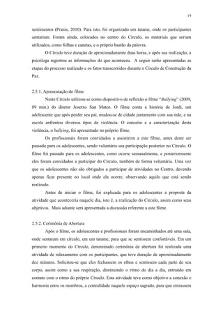 19
sentimentos (Pranis, 2010). Para isto, foi organizado um tatame, onde os participantes
sentariam. Foram ainda, colocados no centro do Círculo, os materiais que seriam
utilizados, como folhas e canetas, e o próprio bastão da palavra.
O Círculo teve duração de aproximadamente duas horas, e após sua realização, a
psicóloga registrou as informações do que aconteceu. A seguir serão apresentadas as
etapas do processo realizado e os fatos transcorridos durante o Círculo de Construção da
Paz.
2.5.1. Apresentação do filme
Neste Círculo utilizou-se como dispositivo de reflexão o filme “Bullying” (2009,
89 min.) do diretor Josetxo San Mateo. O filme conta a história de Jordi, um
adolescente que após perder seu pai, mudou-se de cidade juntamente com sua mãe, e na
escola enfrentou diversos tipos de violência. O conceito e a caracterização desta
violência, o bullying, foi apresentado no próprio filme.
Os profissionais foram convidados a assistirem a este filme, antes deste ser
passado para os adolescentes, sendo voluntária sua participação posterior no Círculo. O
filme foi passado para os adolescentes, como ocorre semanalmente, e posteriormente
eles foram convidados a participar do Círculo, também de forma voluntária. Uma vez
que os adolescentes não são obrigados a participar de atividades no Centro, devendo
apenas ficar presente no local onde ela ocorre, observando aquilo que está sendo
realizado.
Antes de iniciar o filme, foi explicada para os adolescentes a proposta da
atividade que aconteceria naquele dia, isto é, a realização do Círculo, assim como seus
objetivos. Mais adiante será apresentada a discussão referente a este filme.
2.5.2. Cerimônia de Abertura
Após o filme, os adolescentes e profissionais foram encaminhados até uma sala,
onde sentaram em círculo, em um tatame, para que se sentissem confortáveis. Em um
primeiro momento do Círculo, denominado cerimônia de abertura foi realizada uma
atividade de relaxamento com os participantes, que teve duração de aproximadamente
dez minutos. Solicitou-se que eles fechassem os olhos e sentissem cada parte de seu
corpo, assim como a sua respiração, diminuindo o ritmo do dia a dia, entrando em
contato com o ritmo do próprio Círculo. Esta atividade teve como objetivo a conexão e
harmonia entre os membros, a centralidade naquele espaço sagrado, para que entrassem
 