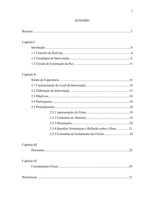 2
SUMÁRIO
Resumo..............................................................................................................................3
Capítulo I
Introdução .............................................................................................................4
1.1 Conceito de Bullying........................................................................................4
1.2 Estratégias de Intervenção...............................................................................6
1.3 Círculo de Construção da Paz........................................................................11
Capítulo II
Relato de Experiência .........................................................................................16
2.1 Caracterização do Local da Intervenção........................................................16
2.2 Elaboração da Intervenção ............................................................................17
2.3 Objetivos........................................................................................................18
2.4 Participantes...................................................................................................18
2.5 Procedimentos................................................................................................18
2.5.1 Apresentação do Filme........................................................19
2.5.2 Cerimônia de Abertura........................................................19
2.5.3 Orientações..........................................................................20
2.5.4 Questões Norteadoras e Reflexão sobre o filme.................21
2.5.5 Cerimônia de Fechamento do Círculo.................................24
Capítulo III
Discussão.............................................................................................................25
Capítulo IV
Considerações Finais...........................................................................................29
Referências......................................................................................................................31
 