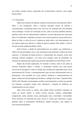 20
em contato consigo mesmo, esquecendo dos acontecimentos externos, como sugere
Pranis (2010).
2.5.3 Orientações
Depois da cerimônia de abertura, explicou-se que haveria uma discussão sobre o
filme, e, por conseguinte, sobre o bullying, buscando através da reflexão e
conscientização, a diminuição destes atos. Para isto, foi explicado que seria utilizado
como estratégia o Círculo de Construção da Paz, onde as pessoas partilham histórias,
opiniões, através de um relacionamento respeitoso, em que cada pessoa tem valor para
todos. Foi explicada a importância em haver uma escuta respeitosa, em que todos têm o
direito de falar e o dever de ouvir. Explanou-se então sobre o seu funcionamento, em
que apenas aquele que detivesse o bastão da palavra, poderia falar, dando a volta no
Círculo de forma seqüencial (Pranis, 2010).
Neste Círculo, o bastão foi representado por um espelho, que simbolizaria o
reflexo de cada participante, isto é, seus sentimentos mais profundos e difíceis de serem
expressos. A utilização do bastão promove a manifestação das emoções, escuta mais
profunda, reflexão cuidadosa e um ritmo mais tranqüilo, além de possibilitar um
momento de expressão para aqueles que possuem dificuldades em falar (Pranis, 2010).
Depois das devidas explicações, foi iniciado o Círculo, onde no seu centro já
estavam localizados papéis e canetas. A facilitadora solicitou que cada pessoa
escrevesse em um papel os valores e atitudes que consideravam importantes para o bom
funcionamento do Círculo e, consequentemente, para um bom relacionamento entre os
participantes. Esta atividade teve como objetivo fortalecer o comprometimento do
grupo, criando um local protegido que facilitasse o diálogo entre todos. Segundo Pranis
(2010, p.40) “Quando os participantes escolhem conscientemente os valores que guiarão
sua interação, conseguem manter mais claramente a intenção de alinharem seu
comportamento com tais valores.”
Após terem escrito os valores, estes papéis foram novamente colocados no
centro do círculo. Dentre os valores escritos estavam: respeito, solidariedade,
compreensão, união, amizade, escuta, participação, amor, sinceridade e honestidade.
Neste momento, foi explicado que estes seriam os valores que norteariam o grupo,
podendo todos os participantes relembrá-los, quando necessário, caso alguém os
estivessem desrespeitando.
 