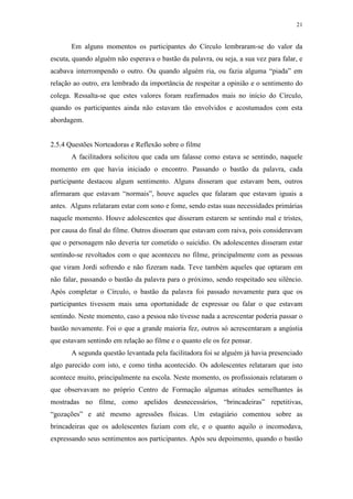 21
Em alguns momentos os participantes do Círculo lembraram-se do valor da
escuta, quando alguém não esperava o bastão da palavra, ou seja, a sua vez para falar, e
acabava interrompendo o outro. Ou quando alguém ria, ou fazia alguma “piada” em
relação ao outro, era lembrado da importância de respeitar a opinião e o sentimento do
colega. Ressalta-se que estes valores foram reafirmados mais no início do Círculo,
quando os participantes ainda não estavam tão envolvidos e acostumados com esta
abordagem.
2.5.4 Questões Norteadoras e Reflexão sobre o filme
A facilitadora solicitou que cada um falasse como estava se sentindo, naquele
momento em que havia iniciado o encontro. Passando o bastão da palavra, cada
participante destacou algum sentimento. Alguns disseram que estavam bem, outros
afirmaram que estavam “normais”, houve aqueles que falaram que estavam iguais a
antes. Alguns relataram estar com sono e fome, sendo estas suas necessidades primárias
naquele momento. Houve adolescentes que disseram estarem se sentindo mal e tristes,
por causa do final do filme. Outros disseram que estavam com raiva, pois consideravam
que o personagem não deveria ter cometido o suicídio. Os adolescentes disseram estar
sentindo-se revoltados com o que aconteceu no filme, principalmente com as pessoas
que viram Jordi sofrendo e não fizeram nada. Teve também aqueles que optaram em
não falar, passando o bastão da palavra para o próximo, sendo respeitado seu silêncio.
Após completar o Círculo, o bastão da palavra foi passado novamente para que os
participantes tivessem mais uma oportunidade de expressar ou falar o que estavam
sentindo. Neste momento, caso a pessoa não tivesse nada a acrescentar poderia passar o
bastão novamente. Foi o que a grande maioria fez, outros só acrescentaram a angústia
que estavam sentindo em relação ao filme e o quanto ele os fez pensar.
A segunda questão levantada pela facilitadora foi se alguém já havia presenciado
algo parecido com isto, e como tinha acontecido. Os adolescentes relataram que isto
acontece muito, principalmente na escola. Neste momento, os profissionais relataram o
que observavam no próprio Centro de Formação algumas atitudes semelhantes às
mostradas no filme, como apelidos desnecessários, “brincadeiras” repetitivas,
“gozações” e até mesmo agressões físicas. Um estagiário comentou sobre as
brincadeiras que os adolescentes faziam com ele, e o quanto aquilo o incomodava,
expressando seus sentimentos aos participantes. Após seu depoimento, quando o bastão
 