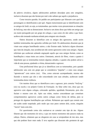 22
da palavra circulava, alguns adolescentes pediram desculpas para este estagiário,
inclusive disseram que não faziam por mal e não sabiam que aquilo o prejudicava.
Como terceira questão, foi pedido aos participantes que falassem com qual dos
personagens se identificaram e por quê. Alguns mencionaram que se identificaram com
os amigos de Jordi, ou seja, as testemunhas, que muitas vezes presenciaram as situações
de bullying, mas não as denunciaram. Inclusive um aluno disse que tinha um amigo que
era muito perseguido por um grupo de colegas, e que como ele não sabia o que fazer,
acabava não tomando nenhuma atitude para estagnar esta situação.
Outros disseram se identificar com os amigos dos agressores, sendo assim
também testemunhas das agressões sofridas por Jordi. Os adolescentes disseram que já
viram seus amigos humilhando outros, e não fizeram nada. Inclusive alguns disseram
que riam da situação, mas acreditavam não serem agressores como seus amigos. Alguns
referiram que acabavam achando engraçado aquilo que seus amigos faziam, como as
humilhações e maus tratos aos outros. Entretanto, através do filme, viram o quanto é
importante que as testemunhas tomem algumas atitudes, o quanto elas podem salvar a
vida de uma pessoa, ajudando a vítima, denunciando o agressor.
Uma profissional disse que já se identificou com as testemunhas, pois quando
adolescente saia com um grupo que se considerava “popular”, e estes seus amigos
“aprontavam” com outros (sic). Elas, como estavam acompanhando, mesmo não
fazendo o mesmo que eles e não concordando com suas atitudes, acabavam sendo
testemunhas desta violência.
Um menino disse que se identificava com o agressor, pois cometia “bullying”
(sic) na escola e no próprio Centro de Formação. Ao falar sobre isto, disse que era
agressivo com alguns colegas, colocando apelidos, agredindo fisicamente, pois eles
faziam o mesmo com ele. Após seu relato, muitos concordaram que cometiam
comportamentos agressivos contra outros colegas como forma de defesa, para se
proteger de algumas humilhações que sofriam. Relataram que aquele que comete este
ato acaba sendo respeitado, pelo medo que seus pares sentem dele, assim, ninguém
“mexia” mais com eles.
Foi questionado como eles sentiam-se ao cometer este tipo de ato. Alguns
falaram que são momentos de raiva, e que em muitos momentos não passava nada na
cabeça. Outros, relataram que ao chegarem em casa se arrependiam de tais atos, mas
que não podiam fazer mais nada. E teve aqueles que disseram não gostarem de agir
 