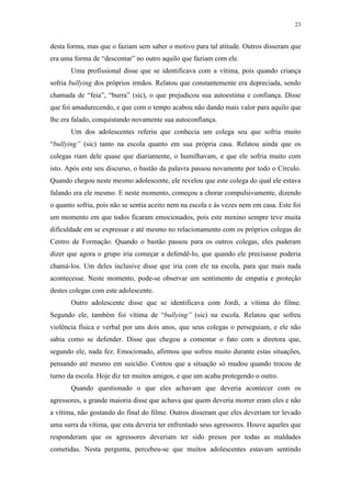 23
desta forma, mas que o faziam sem saber o motivo para tal atitude. Outros disseram que
era uma forma de “descontar” no outro aquilo que faziam com ele.
Uma profissional disse que se identificava com a vítima, pois quando criança
sofria bullying dos próprios irmãos. Relatou que constantemente era depreciada, sendo
chamada de “feia”, “burra” (sic), o que prejudicou sua autoestima e confiança. Disse
que foi amadurecendo, e que com o tempo acabou não dando mais valor para aquilo que
lhe era falado, conquistando novamente sua autoconfiança.
Um dos adolescentes referiu que conhecia um colega seu que sofria muito
“bullying” (sic) tanto na escola quanto em sua própria casa. Relatou ainda que os
colegas riam dele quase que diariamente, o humilhavam, e que ele sofria muito com
isto. Após este seu discurso, o bastão da palavra passou novamente por todo o Círculo.
Quando chegou neste mesmo adolescente, ele revelou que este colega do qual ele estava
falando era ele mesmo. E neste momento, começou a chorar compulsivamente, dizendo
o quanto sofria, pois não se sentia aceito nem na escola e às vezes nem em casa. Este foi
um momento em que todos ficaram emocionados, pois este menino sempre teve muita
dificuldade em se expressar e até mesmo no relacionamento com os próprios colegas do
Centro de Formação. Quando o bastão passou para os outros colegas, eles puderam
dizer que agora o grupo iria começar a defendê-lo, que quando ele precisasse poderia
chamá-los. Um deles inclusive disse que iria com ele na escola, para que mais nada
acontecesse. Neste momento, pode-se observar um sentimento de empatia e proteção
destes colegas com este adolescente.
Outro adolescente disse que se identificava com Jordi, a vítima do filme.
Segundo ele, também foi vítima de “bullying” (sic) na escola. Relatou que sofreu
violência física e verbal por uns dois anos, que seus colegas o perseguiam, e ele não
sabia como se defender. Disse que chegou a comentar o fato com a diretora que,
segundo ele, nada fez. Emocionado, afirmou que sofreu muito durante estas situações,
pensando até mesmo em suicídio. Contou que a situação só mudou quando trocou de
turno da escola. Hoje diz ter muitos amigos, e que um acaba protegendo o outro.
Quando questionado o que eles achavam que deveria acontecer com os
agressores, a grande maioria disse que achava que quem deveria morrer eram eles e não
a vítima, não gostando do final do filme. Outros disseram que eles deveriam ter levado
uma surra da vítima, que esta deveria ter enfrentado seus agressores. Houve aqueles que
responderam que os agressores deveriam ter sido presos por todas as maldades
cometidas. Nesta pergunta, percebeu-se que muitos adolescentes estavam sentindo
 