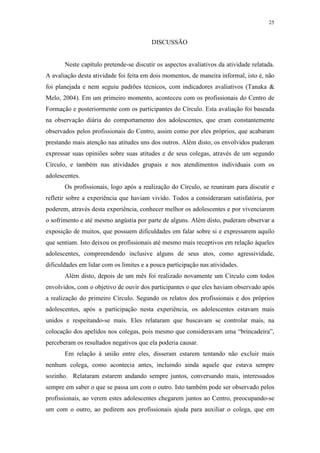 25
DISCUSSÃO
Neste capítulo pretende-se discutir os aspectos avaliativos da atividade relatada.
A avaliação desta atividade foi feita em dois momentos, de maneira informal, isto é, não
foi planejada e nem seguiu padrões técnicos, com indicadores avaliativos (Tanaka &
Melo, 2004). Em um primeiro momento, aconteceu com os profissionais do Centro de
Formação e posteriormente com os participantes do Círculo. Esta avaliação foi baseada
na observação diária do comportamento dos adolescentes, que eram constantemente
observados pelos profissionais do Centro, assim como por eles próprios, que acabaram
prestando mais atenção nas atitudes uns dos outros. Além disto, os envolvidos puderam
expressar suas opiniões sobre suas atitudes e de seus colegas, através de um segundo
Círculo, e também nas atividades grupais e nos atendimentos individuais com os
adolescentes.
Os profissionais, logo após a realização do Círculo, se reuniram para discutir e
refletir sobre a experiência que haviam vivido. Todos a consideraram satisfatória, por
poderem, através desta experiência, conhecer melhor os adolescentes e por vivenciarem
o sofrimento e até mesmo angústia por parte de alguns. Além disto, puderam observar a
exposição de muitos, que possuem dificuldades em falar sobre si e expressarem aquilo
que sentiam. Isto deixou os profissionais até mesmo mais receptivos em relação àqueles
adolescentes, compreendendo inclusive alguns de seus atos, como agressividade,
dificuldades em lidar com os limites e a pouca participação nas atividades.
Além disto, depois de um mês foi realizado novamente um Círculo com todos
envolvidos, com o objetivo de ouvir dos participantes o que eles haviam observado após
a realização do primeiro Círculo. Segundo os relatos dos profissionais e dos próprios
adolescentes, após a participação nesta experiência, os adolescentes estavam mais
unidos e respeitando-se mais. Eles relataram que buscavam se controlar mais, na
colocação dos apelidos nos colegas, pois mesmo que consideravam uma “brincadeira”,
perceberam os resultados negativos que ela poderia causar.
Em relação à união entre eles, disseram estarem tentando não excluir mais
nenhum colega, como acontecia antes, incluindo ainda aquele que estava sempre
sozinho. Relataram estarem andando sempre juntos, conversando mais, interessados
sempre em saber o que se passa um com o outro. Isto também pode ser observado pelos
profissionais, ao verem estes adolescentes chegarem juntos ao Centro, preocupando-se
um com o outro, ao pedirem aos profissionais ajuda para auxiliar o colega, que em
 