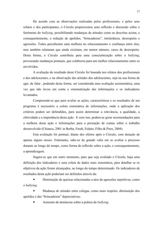 27
De acordo com as observações realizadas pelos profissionais, e pelos seus
relatos e dos participantes, o Círculo proporcionou uma reflexão e discussão sobre o
fenômeno do bullying, possibilitando mudanças de atitudes como as descritas acima, e
consequentemente, a redução de apelidos, “brincadeiras”, intolerância, desrespeito e
agressões. Todos perceberam uma melhora no relacionamento e confiança entre eles,
mas também relataram que ainda existiam, em menor número, casos de desrespeito.
Desta forma, o Círculo contribuiu para uma conscientização sobre o bullying,
provocando mudanças pontuais, que colaborou para um melhor relacionamento entre os
envolvidos.
A avaliação do resultado deste Círculo foi baseada nos relatos dos profissionais
e dos adolescentes, e na observação das atitudes dos adolescentes, seja na sua forma de
agir, de falar , podendo desta forma, ser considerada uma avaliação assistemática, uma
vez que não levou em conta a sistematização das informações e os indicadores
levantados.
Compreende-se que para avaliar as ações, características e os resultados de um
programa é necessário a coleta sistemática de informações, onde a aplicação dos
critérios podem ser defendidos, para assim determinar a relevância, a qualidade, a
efetividade e a importância desta ação. E com isto, podem-se gerar recomendações para
a melhora desta ação e informações para a prestação de contas sobre o trabalho
desenvolvido (Chianca, 2001 in Borba, Farah, Fedato, Filho & Pires, 2004).
Esta avaliação foi pontual, diante dos efeitos após o Círculo, com duração de
apenas alguns meses. Entretanto, sabe-se da grande valia em se avaliar o processo
durante ao longo do tempo, como forma de reflexão sobre a ação, e consequentemente,
a aprendizagem.
Sugere-se que em outro momento, para que seja avaliado o Círculo, haja uma
definição dos indicadores e uma coleta de dados mais sistemática, para detalhar se os
objetivos da ação foram alcançados, ao longo do tempo determinado. Os indicadores de
resultados desta ação poderiam ser definidos através da:
 Diminuição de queixas relacionadas a atos de agressões repetitivas, como
o bullying;
 Mudança de atitudes entre colegas, como mais respeito, diminuição dos
apelidos e das “brincadeiras” depreciativas;
 Aumento de denúncias sobre a prática de bullying.
 