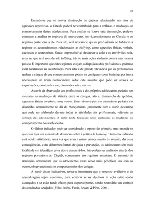 28
Entende-se que se houver diminuição de queixas relacionadas aos atos de
agressões repetitivas, o Círculo poderá ter contribuído para a reflexão e mudanças de
comportamento destes adolescentes. Para avaliar se houve esta diminuição, pode-se
comparar e analisar os registros do marco zero, isto é, anteriormente ao Círculo, e os
registros posteriores a ele. Para isto, será necessário que os profissionais se habituem a
registrar os acontecimentos relacionados ao bullying, como agressões físicas, verbais,
exclusões e desrespeitos. Sendo imprescindível descrever a ação e os envolvidos nela,
uma vez que será considerado bullying, três ou mais ações violentas contra uma mesma
pessoa. É importante que estes registros estejam a disposição dos profissionais, podendo
estar localizados na coordenação. Para isto, é de grande relevância que os profissionais
tenham a clareza de que comportamentos podem se configurar como bullying, por isto a
necessidade de terem conhecimento sobre este assunto, que pode ser através de
capacitações, estudos de caso, discussões sobre o tema.
Através da observação dos profissionais e dos próprios adolescentes poderão ser
avaliadas as mudanças de atitudes entre os colegas, isto é, diminuição de apelidos,
agressões físicas e verbais, entre outros. Estas observações dos educadores poderão ser
discutidas semanalmente no dia do planejamento, juntamente com o diário de campo
que pode ser elaborado durante todas as atividades dos profissionais, referente as
atitudes dos adolescentes. A partir desta discussão serão analisadas as mudanças de
comportamento dos adolescentes.
O último indicador pode ser considerado o oposto do primeiro, mas entende-se
que caso haja um aumento de denúncias sobre a prática de bullying, o trabalho realizado
está sendo satisfatório, uma vez que com o maior conhecimento do assunto, das suas
conseqüências, e das diferentes formas de ajuda e prevenção, os adolescentes têm mais
facilidade em identificar estes atos e denunciá-los. Isto poderá ser analisado através dos
registros posteriores ao Círculo, comparados aos registros anteriores. O aumento de
denúncias demonstrará que os adolescentes estão sendo mais protetivos uns com os
outros, observando mais os comportamentos dos colegas.
A partir destes indicativos, torna-se importante que o processo avaliativo e de
aprendizagem sejam contínuos, para verificar se os objetivos da ação estão sendo
alcançados e se estão tendo efeitos para os participantes, sendo necessário um controle
dos resultados desejados (Filho, Borba, Farah, Fedato & Pires, 2004).
 