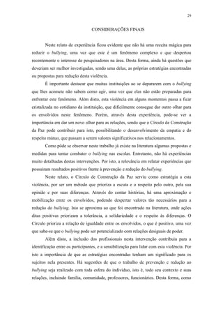 29
CONSIDERAÇÕES FINAIS
Neste relato de experiência ficou evidente que não há uma receita mágica para
reduzir o bullying, uma vez que este é um fenômeno complexo e que despertou
recentemente o interesse de pesquisadores na área. Desta forma, ainda há questões que
deveriam ser melhor investigadas, sendo uma delas, as próprias estratégias encontradas
ou propostas para redução desta violência.
É importante destacar que muitas instituições ao se depararem com o bullying
que lhes acomete não sabem como agir, uma vez que elas não estão preparadas para
enfrentar este fenômeno. Além disto, esta violência em alguns momentos passa a ficar
cristalizada no cotidiano da instituição, que dificilmente consegue dar outro olhar para
os envolvidos neste fenômeno. Porém, através desta experiência, pode-se ver a
importância em dar um novo olhar para as relações, sendo que o Círculo de Construção
da Paz pode contribuir para isto, possibilitando o desenvolvimento da empatia e do
respeito mútuo, que passam a serem valores significativos nos relacionamentos.
Como pôde se observar neste trabalho já existe na literatura algumas propostas e
medidas para tentar combater o bullying nas escolas. Entretanto, não há experiências
muito detalhadas destas intervenções. Por isto, a relevância em relatar experiências que
possuíram resultados positivos frente à prevenção e redução do bullying.
Neste relato, o Círculo de Construção da Paz serviu como estratégia a esta
violência, por ser um método que prioriza a escuta e o respeito pelo outro, pela sua
opinião e por suas diferenças. Através do contar histórias, há uma aproximação e
mobilização entre os envolvidos, podendo despertar valores tão necessários para a
redução do bullying. Isto se aproxima ao que foi encontrado na literatura, onde ações
ditas positivas priorizam a tolerância, a solidariedade e o respeito às diferenças. O
Círculo prioriza a relação de igualdade entre os envolvidos, o que é positivo, uma vez
que sabe-se que o bullying pode ser potencializado com relações desiguais de poder.
Além disto, a inclusão dos profissionais nesta intervenção contribuiu para a
identificação entre os participantes, e a sensibilização para lidar com esta violência. Por
isto a importância de que as estratégias encontradas tenham um significado para os
sujeitos nela presentes. Há sugestões de que o trabalho de prevenção e redução ao
bullying seja realizado com toda esfera do individuo, isto é, todo seu contexto e suas
relações, incluindo família, comunidade, professores, funcionários. Desta forma, como
 
