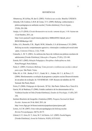 31
REFERÊNCIAS
Abramovay, M. & Rua, M. das G. (2003). Violência nas escolas. Brasília: UNESCO.
Almeida, S.B; Cardoso, L.R.D. & Costac, V.V. (2009). Bullying: conhecimento e
prática pedagógica no ambiente escolar [ Versão eletrônica]. Psicol.Argum.,
27(58), 201-206.
Araújo, A. P. (2010). Círculo Restaurativo na escola: semente da paz, 1-10. Acesso em
12 de Outubro, 2011, de
http://www.justica21.org.br/interno.php?ativo=BIBLIOTECA&sub_ativo=
RESUMO&artigo=442
Calbo, A.S.; Busnello, F.B.; Rigoli, M.M.; Schaefer, L.S. & Kristensen, C.H. (2009).
Bullying na escola: comportamento agressivo, vitimização e conduta pró-social entre
pares. Contextos Clínicos, 2 (2), 73-80.
Camacho, L. M. Y. (2001). As sutilezas das faces da violência nas práticas escolares de
adolescentes [Versão Eletrônica]. Educação e Pesquisa, 27 (01), 123-140.
Estrela, M.T. (2002). Relação Pedagógica, Disciplina e Indisciplina na Aula.
Porto/Portugal: Porto Editora.
Fante, C. (2005). Fenômeno Bullying: Como prevenir a violência nas escolas e educar
para a paz. São Paulo: Verus.
Filho, M. A. F.M. ; Borba, P. R. F. ; Farah, M. L. ; Fedato, M. C. L. & Pires, J. T.
(2004). Monitoramento e avaliação de programas e projetos sociais:Desenvolvimento
de um plano de avaliação. In: VII SEMEAD - USP. Resumo de trabalhos do VII
Semead, São Paulo, Brasil.
Freire, P. (2004). Pedagogia do Oprimido, 38º Ed.. São Paulo: Editora Paz e Terra S/A.
García, M. & Madriaza, P. (2006). Estúdio cualitativo de los determinantes de La
Violência Escolar in Chile [Versão Eletrônica]. Estudos de Psicologia, 11 (03), 247-
256.
Instituto Brasileiro de Geografia e Estatística (2009). Pesquisa Nacional de Sáude
Escolar. Acesso em 18 de Abril, 2011, de
http://www.ibge.gov.br/home/estatistica/populacao/pense/pense.pdf.
Lemos, A.C.M. (2007). Uma visão psicopedagógica do bullying escolar.
Revista Psicopedagogia, 24(73), 68-75.
Liberal, E. F; Aires, R. T; Aires, M. T. & Osório, A.C. (2005). Escola Segura.
[Versão Eletrônica]. Jornal de Pediatria, 81(05), S155-S163.
 