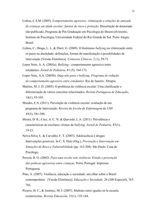 32
Lisboa, C.S.M. (2005). Comportamento agressivo, vitimização e relações de amizade
de crianças em idade escolar: fatores de risco e proteção. Dissertação de doutorado
não-publicado, Programa de Pós Graduação em Psicologia do Desenvolvimento,
Instituto de Psicologia, Universidade Federal do Rio Grande do Sul. Porto Alegre:
Brasil.
Lisboa, C.; Braga, L. L. & Ebert, G. (2009). O fenômeno bullying ou vitimização entre
os pares na atualidade: definições, formas de manifestação e possibilidades de
intervenção [Versão Eletrônica]. Contextos Clínicos, 2 (1), 59-71.
Lopes Neto, A. A. (2005a). Bullying - comportamento agressivo entre
estudantes. Jornal de Pediatria, 81 (5), 164-172.
Lopes Neto, A.A. (2005b). Diga não para o bullying. Programa de redução
do comportamento agressivo entre estudantes. Rio de Janeiro: Abrapia.
Martins, M. J. D. (2005). O problema da violência escolar: Uma clarificação e
diferenciação de vários conceitos relacionados. Revista Portuguesa de Educação,
18(1), 93-105.
Mendes, C.S. (2011). Prevenção da violência escolar: avaliação de um
programa de intervenção. Revista da Escola de Enfermagem da USP,
45(3), 581-588.
Moura, D. R.; Cruz, A. C. N. & Quevedo, L.A. (2011). Prevalência e
características de escolares vítimas de bullying. Jornal de Pediatria, 87(1),
19-23.
Neiva-Silva, L. & Carvalho, F. T. (2007). Adolescência e drogas:
Intervenções possíveis. In C. S. Hutz (Org.), Prevenção e Intervenção em
Situações de Risco e Vulnerabilidade (pp. 163-204). São Paulo: Casa do
Psicólogo.
Pereira, B. O. (2002). Para uma escola sem violência: Estudo e prevenção
das práticas agressivas entre crianças. Porto, Portugal: Imprensa
Portuguesa.
Pino, A. (2007). Violência, educação e sociedade: um olhar sobre o Brasil
contemporâneo [Versão Eletrônica]. Educação e Sociedade, 28 (100-Especial), 763-
785.
Pizarro, H. C., & Jiménez, M. I. (2007). Maltrato entre iguales en la escuela
costarricense. Revista Educación, 31(1), 135-144.
 
