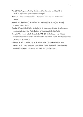 33
Plan (2009). Pesquisa: Bullying Escolar no Brasil. Acesso em 11 de Abril,
2011, de http://www.aprendersemmedo.org.br/.
Pranis, K. (2010). Teoria e Prática : Processos Circulares. São Paulo: Palas
Athena.
Róldan, A.G. (Roteirista), & San Mateo, J. (Diretor).(2009). Bullying [Filme].
Espanha: Paris Filmes.
Tanaka, O.Y. & Melo, C. (2004). Avaliação de programas de saúde do adolescente:
Um modo de fazer. São Paulo: Editora da Universidade de São Paulo.
Toro, G.V.R.; Neves, A.S. & Rezende, P.C.M. (2010). Bullying, o exercício da
violência no contexto escolar: reflexões sobre um sintoma social. Psicologia Teoria e
Prática, 12 (1), 123-137.
Tortorelli, M.F.P.; Carreiro, L.R.R. & Araújo, M.V. (2010). Correlações entre a
percepção da violência familiar e o relato de violência na escola entre alunos da
cidade de São Paulo. Psicologia Teoria e Prática, 12 (1), 32-42.
 