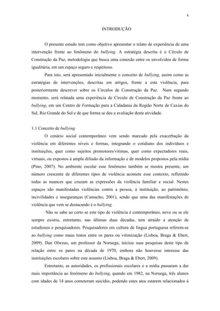 4
INTRODUÇÃO
O presente estudo tem como objetivo apresentar o relato de experiência de uma
intervenção frente ao fenômeno do bullying. A estratégia descrita é o Círculo de
Construção da Paz, metodologia que busca uma conexão entre os envolvidos de forma
igualitária, em um espaço seguro e respeitoso.
Para isto, será apresentado inicialmente o conceito de bullying, assim como as
estratégias de intervenções, descritas em artigos, frente a esta violência, para
posteriormente descrever sobre os Círculos de Construção da Paz. Num segundo
momento, será relatada uma experiência de Círculo de Construção da Paz frente ao
bullying, em um Centro de Formação para a Cidadania da Região Norte de Caxias do
Sul, Rio Grande do Sul e de que forma se deu a avaliação desta atividade.
1.1 Conceito de bullying
O cenário social contemporâneo vem sendo marcado pela exacerbação da
violência em diferentes níveis e formas, integrando o cotidiano dos indivíduos e
instituições, quer como sujeitos promotores/vítimas, quer como expectadores reais,
virtuais, ou expostos à ampla difusão da informação e de modelos propostos pela mídia
(Pino, 2007). No ambiente escolar esse fenômeno também se mostra presente, um
número crescente de diferentes tipos de violência acomete esse contexto, refletindo
todas as nuances que cruzam as expressões da violência familiar e social. Nestes
espaços são manifestadas violências contra a pessoa, à instituição, ao patrimônio,
incivilidades e inseguranças (Camacho, 2001), sendo que uma das manifestações de
violência que vem se destacando é o bullying.
Não se sabe ao certo se este tipo de violência é contemporâneo, novo ou se ele
sempre existiu, entretanto, nas últimas duas décadas, tem atraído a atenção de
estudiosos e pesquisadores. Pesquisadores em cultura de língua portuguesa referem-se
ao bullying como maus tratos entre os pares ou vitimização (Lisboa, Braga & Ebert,
2009). Dan Olweus, um professor da Noruega, iniciou suas pesquisas deste tipo de
relação entre os pares na década de 1970, embora não houvesse interesse das
instituições escolares sobre este assunto (Lisboa, Braga & Ebert, 2009).
Entretanto, as autoridades, os profissionais escolares e a mídia passaram a dar
mais importância ao fenômeno do bullying, quando em 1982, na Noruega, três alunos
com idades de 14 anos cometeram suicídio, podendo estes atos estarem relacionados à
 