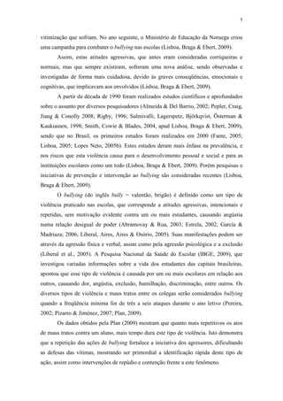5
vitimização que sofriam. No ano seguinte, o Ministério de Educação da Noruega criou
uma campanha para combater o bullying nas escolas (Lisboa, Braga & Ebert, 2009).
Assim, estas atitudes agressivas, que antes eram consideradas corriqueiras e
normais, mas que sempre existiram, sofreram uma nova análise, sendo observadas e
investigadas de forma mais cuidadosa, devido às graves conseqüências, emocionais e
cognitivas, que implicavam aos envolvidos (Lisboa, Braga & Ebert, 2009).
A partir da década de 1990 foram realizados estudos científicos e aprofundados
sobre o assunto por diversos pesquisadores (Almeida & Del Barrio, 2002; Pepler, Craig,
Jiang & Conolly 2008; Rigby, 1996; Salmivalli, Lagerspetz, Björkqvist, Österman &
Kaukiainen, 1998; Smith, Cowie & Blades, 2004, apud Lisboa, Braga & Ebert, 2009),
sendo que no Brasil, os primeiros estudos foram realizados em 2000 (Fante, 2005;
Lisboa, 2005; Lopes Neto, 2005b). Estes estudos deram mais ênfase na prevalência, e
nos riscos que esta violência causa para o desenvolvimento pessoal e social e para as
instituições escolares como um todo (Lisboa, Braga & Ebert, 2009). Porém pesquisas e
iniciativas de prevenção e intervenção ao bullying são consideradas recentes (Lisboa,
Braga & Ebert, 2009).
O bullying (do inglês bully = valentão, brigão) é definido como um tipo de
violência praticado nas escolas, que corresponde a atitudes agressivas, intencionais e
repetidas, sem motivação evidente contra um ou mais estudantes, causando angústia
numa relação desigual de poder (Abramovay & Rua, 2003; Estrela, 2002; García &
Madriaza; 2006; Liberal, Aires, Aires & Osório, 2005). Suas manifestações podem ser
através da agressão física e verbal, assim como pela agressão psicológica e a exclusão
(Liberal et al., 2005). A Pesquisa Nacional da Saúde do Escolar (IBGE, 2009), que
investigou variadas informações sobre a vida dos estudantes das capitais brasileiras,
apontou que esse tipo de violência é causada por um ou mais escolares em relação aos
outros, causando dor, angústia, exclusão, humilhação, discriminação, entre outros. Os
diversos tipos de violência e maus tratos entre os colegas serão considerados bullying
quando a freqüência mínima for de três a seis ataques durante o ano letivo (Pereira,
2002; Pizarro & Jiménez, 2007; Plan, 2009).
Os dados obtidos pela Plan (2009) mostram que quanto mais repetitivos os atos
de maus tratos contra um aluno, mais tempo dura este tipo de violência. Isto demonstra
que a repetição das ações de bullying fortalece a iniciativa dos agressores, dificultando
as defesas das vítimas, mostrando ser primordial a identificação rápida deste tipo de
ação, assim como intervenções de repúdio e contenção frente a este fenômeno.
 