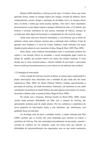 6
Martins (2005) identifica o bullying em três tipos: (1) direto e físico, que inclui
agressões físicas, roubar ou estragar objetos dos colegas, extorsão de dinheiro, forçar
comportamentos sexuais, obrigar a realização de atividades servis, ou ameaças desses
itens; (2) direto e verbal, que inclui insultar, apelidar, “tirar sarro”, fazer comentários
preconceituosos ou que digam respeito a qualquer diferença do outro; e (3) indireto, que
incluem a exclusão sistemática de uma pessoa, realização de fofocas, ameaças de
exclusão para obter algum favorecimento e a manipulação da vida social do colega.
Ainda existe uma nova forma de intimidação, o cyberbullying, que se utiliza do
ambiente virtual, como celulares, internet, para a realização desta violência. O tipo de
agressão mais freqüente é o envio de e-mails maldosos, sendo realizado com maior
freqüência pelos alunos do sexo masculino (Lisboa, Braga & Ebert, 2009; Plan, 2009).
Desta forma, como instância intermediadora entre a socialização primária dos
sujeitos e sua inserção efetiva na sociedade, a escola desempenha papel crucial na
adoção de medidas que possam intervir nos rumos das relações humanas. É nesta
direção que se torna essencial pensar e discutir medidas de prevenção e intervenção
frente ao bullying, buscando promover a convivência em um ambiente mais saudável.
1.2 Estratégias de intervenção
Como o estudo do bullying é recente no Brasil, os esforços para compreendê-lo e
propor intervenções mais articuladas com a realidade do país ainda não são muito
significativas (Plan, 2009). No Brasil, Políticas Públicas voltadas especificamente à
prevenção do bullying, são ainda inexistentes. Entretanto, este fenômeno já esta sendo
considerado um problema de Saúde Pública, havendo algumas intervenções em escolas,
discussões e debates sobre o assunto (Lisboa, Braga & Ebert, 2009).
De acordo com a Pesquisa: Bullying Escolar no Brasil (Plan, 2009), muitas
escolas ainda possuem dificuldades em lidar com a situação do bullying, não
apresentando nenhuma ação de amplo alcance. Por isto, salienta-se a importância de
novas propostas de intervenções frente a este fenômeno, que infelizmente vem
ganhando forças em todo país.
Ao investigar mais de perto a realidade escolar, o estudo realizado pela Plan
(2009) verificou que as escolas não estão preparadas para eliminar ou reduzir a
ocorrência do bullying. Elas não contemplam procedimentos de prevenção, controle e
correção da violência em seu ambiente, sendo isto muito mais que omissão, ou
dificuldades de instrumentalização e/ou capacitação, uma vez que muitas instituições
 