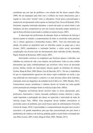 7
consideram que este tipo de problema e sua solução não lhe dizem respeito (Plan,
2009). Há um despreparo para lidar com a violência nos meios educacionais, que é
negada ou vista como “normal” entre os educadores. Existe pouca conscientização e
ausência de um pensamento crítico quanto ao bullying (Toro, Neves & Resende, 2010).
Entretanto, enquanto instituição educadora, a escola não pode ser omissa frente a este
fenômeno, ela deve comprometer-se com este assunto, buscando sempre atualizar-se e
agir de forma eficiente na prevenção e combate ao mesmo (Lemos, 2007).
A intervenção dos profissionais da educação frente ao fenômeno do bullying é
decisiva quanto às atitudes e comportamentos de todos os envolvidos neste processo,
isto é, vítimas, agressores e testemunhas (Lemos, 2007). Caso esta intervenção seja
adiada, ela poderá ser prejudicial tanto ao indivíduo, quanto ao grupo que o cerca
(Lemos, 2007), estendendo-se a instituição familiar, a esfera social, provocando
complicações nas diversas áreas de funcionamento deste indivíduo (Calbo, Busnello,
Rigoli, Schaefer & Kristensen, 2009; Lemos, 2007).
Intervenções corretivas ou terapêuticas que focalizem apenas o indivíduo, sem
trabalhar seu contexto de vida e suas relações, são ineficientes. Cada vez mais, estudos
demonstram que ações multidisciplinares que envolvem vários níveis de prevenção
(jovem, família, escola) são intervenções eficazes quanto ao fenômeno do bullying
(Lisboa, Braga & Ebert, 2009; Moura, Cruz & Quevedo, 2011). Por isto, a importância
de que os comportamentos agressivos dos alunos sejam combatidos na escola, e que
seja enfatizado nas intervenções o contexto e as mais diversas esferas deste indivíduo,
realizando assim um diagnóstico da realidade local (Calbo et al., 2009; Mendes, 2011).
Características sociais, econômicas e culturais devem ser levadas em conta quando
existir promoções de estratégias frente ao bullying (Lopes Neto, 2005a).
Programas anti-bullying devem envolver todos os níveis educacionais, pais,
professores, funcionários e alunos, buscando estabelecer normas, diretrizes e ações,
sendo importante a participação dos alunos na supervisão e intervenção de ações de
bullying (Lopes Neto, 2005a). Estes programas devem também conscientizar os
envolvidos acerca do problema, para assim buscar ações de enfrentamento (Tortorelli,
Carreiro & Araújo, 2010). A proximidade e o comprometimento dos pais com a escola é
necessária e de grande importância, para que haja conscientização dos pais frente à
problemática da violência e do bullying, podendo ajudar a escola frente à orientação dos
seus filhos (Lemos, 2007; Lisboa, Braga & Ebert, 2009; Mendes, 2011).
 