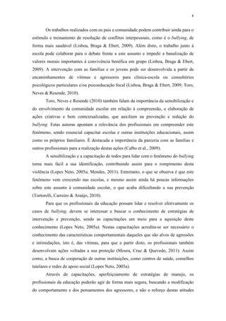 8
Os trabalhos realizados com os pais e comunidade podem contribuir ainda para o
estímulo e treinamento de resolução de conflitos interpessoais, como é o bullying, de
forma mais saudável (Lisboa, Braga & Ebert, 2009). Além disto, o trabalho junto à
escola pode colaborar para o debate frente a este assunto e impedir a banalização de
valores morais importantes à convivência benéfica em grupo (Lisboa, Braga & Ebert,
2009). A intervenção com as famílias e os jovens pode ser desenvolvida a partir de
encaminhamentos de vítimas e agressores para clínica-escola ou consultórios
psicológicos particulares e/ou psicoeducação focal (Lisboa, Braga & Ebert, 2009; Toro,
Neves & Resende, 2010).
Toro, Neves e Resende (2010) também falam da importância da sensibilização e
do envolvimento da comunidade escolar em relação à compreensão, e elaboração de
ações criativas e bem contextualizadas, que auxiliem na prevenção e redução do
bullying. Estas autoras apontam a relevância dos profissionais em compreender este
fenômeno, sendo essencial capacitar escolas e outras instituições educacionais, assim
como os próprios familiares. É destacada a importância da parceria com as famílias e
outros profissionais para a realização destas ações (Calbo et al., 2009).
A sensibilização e a capacitação de todos para lidar com o fenômeno do bullying
torna mais fácil a sua identificação, contribuindo assim para o rompimento desta
violência (Lopes Neto, 2005a; Mendes, 2011). Entretanto, o que se observa é que este
fenômeno vem crescendo nas escolas, e mesmo assim ainda há poucas informações
sobre este assunto à comunidade escolar, o que acaba dificultando a sua prevenção
(Tortorelli, Carreiro & Araújo, 2010).
Para que os profissionais da educação possam lidar e resolver efetivamente os
casos de bullying, devem se interessar e buscar o conhecimento de estratégias de
intervenção e prevenção, sendo as capacitações um meio para a aquisição deste
conhecimento (Lopes Neto, 2005a). Nestas capacitações acredita-se ser necessário o
conhecimento das características comportamentais daqueles que são alvos de agressões
e intimidações, isto é, das vítimas, para que a partir disto, os profissionais também
desenvolvam ações voltadas a sua proteção (Moura, Cruz & Quevedo, 2011). Assim
como, a busca de cooperação de outras instituições, como centros de saúde, conselhos
tutelares e redes de apoio social (Lopes Neto, 2005a).
Através de capacitações, aperfeiçoamento de estratégias de manejo, os
profissionais da educação poderão agir de forma mais segura, buscando a modificação
do comportamento e dos pensamentos dos agressores, e não o reforço destas atitudes
 