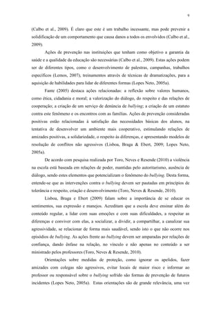 9
(Calbo et al., 2009). É claro que este é um trabalho incessante, mas pode prevenir a
solidificação de um comportamento que causa danos a todos os envolvidos (Calbo et al.,
2009).
Ações de prevenção nas instituições que tenham como objetivo a garantia da
saúde e a qualidade da educação são necessárias (Calbo et al., 2009). Estas ações podem
ser de diferentes tipos, como o desenvolvimento de palestras, campanhas, trabalhos
específicos (Lemos, 2007), treinamentos através de técnicas de dramatizações, para a
aquisição de habilidades para lidar de diferentes formas (Lopes Neto, 2005a).
Fante (2005) destaca ações relacionadas: a reflexão sobre valores humanos,
como ética, cidadania e moral; a valorização do diálogo, do respeito e das relações de
cooperação; a criação de um serviço de denúncia de bullying; a criação de um estatuto
contra este fenômeno e os encontros com as famílias. Ações de prevenção consideradas
positivas estão relacionadas à satisfação das necessidades básicas dos alunos, na
tentativa de desenvolver um ambiente mais cooperativo, estimulando relações de
amizades positivas, a solidariedade, o respeito às diferenças, e apresentando modelos de
resolução de conflitos não agressivos (Lisboa, Braga & Ebert, 2009; Lopes Neto,
2005a).
De acordo com pesquisa realizada por Toro, Neves e Resende (2010) a violência
na escola está baseada em relações de poder, mantidas pelo autoritarismo, ausência de
diálogo, sendo estes elementos que potencializam o fenômeno do bullying. Desta forma,
entende-se que as intervenções contra o bullying devem ser pautadas em princípios de
tolerância e respeito, criação e desenvolvimento (Toro, Neves & Resende, 2010).
Lisboa, Braga e Ebert (2009) falam sobre a importância de se educar os
sentimentos, sua expressão e manejos. Acreditam que a escola deve ensinar além do
conteúdo regular, a lidar com suas emoções e com suas dificuldades, a respeitar as
diferenças e conviver com elas, a socializar, a dividir, a compartilhar, a canalizar sua
agressividade, se relacionar de forma mais saudável, sendo isto o que não ocorre nos
episódios de bullying. As ações frente ao bullying devem ser amparadas por relações de
confiança, dando ênfase na relação, no vínculo e não apenas no conteúdo a ser
ministrado pelos professores (Toro, Neves & Resende, 2010).
Orientações sobre medidas de proteção, como ignorar os apelidos, fazer
amizades com colegas não agressivos, evitar locais de maior risco e informar ao
professor ou responsável sobre o bullying sofrido são formas de prevenção de futuros
incidentes (Lopes Neto, 2005a). Estas orientações são de grande relevância, uma vez
 