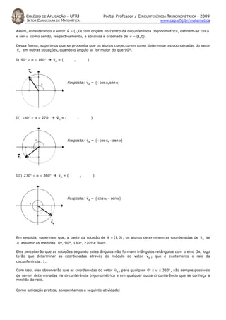 COLÉGIO DE APLICAÇÃO – UFRJ                                  Portal Professor / CIRCUNFERÊNCIA TRIGONOMÉTRICA - 2009
      SETOR CURRICULAR DE MATEMÁTICA                                                           www.cap.ufrj.br/matematica


Assim, considerando o vetor v = (1, 0) com origem no centro da circunferência trigonométrica, definem-se cos α
e sen α como sendo, respectivamente, a abscissa e ordenada de v = (1, 0).

Dessa forma, sugerimos que se proponha que os alunos conjecturem como determinar as coordenadas do vetor
vα em outras situações, quando o ângulo α for maior do que 90º.

I) 90° < α < 180°      vα = (        ,           )




                                 Resposta: vα = ( − cos α, sen α )




II) 180° < α < 270°     vα = (           ,           )




                                 Resposta: vα = ( − cos α, − sen α )




III) 270° < α < 360°      vα = (             ,           )




                                 Resposta: vα =              ( cos α, − sen α )




Em seguida, sugerimos que, a partir da rotação de v = (1, 0) , os alunos determinem as coordenadas de vα se
α assumir as medidas: 0º, 90°, 180º, 270º e 360º.

Eles perceberão que as rotações segundo estes ângulos não formam triângulos retângulos com o eixo Ox, logo
terão que determinar as coordenadas através do módulo do vetor vα , que é exatamente o raio da
circunferência: 1.

Com isso, eles observarão que as coordenadas do vetor vα , para qualquer 0° ≤ α ≤ 360° , são sempre possíveis
de serem determinadas na circunferência trigonométrica e em qualquer outra circunferência que se conheça a
medida do raio.


Como aplicação prática, apresentamos a seguinte atividade:
 