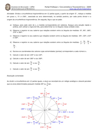 COLÉGIO DE APLICAÇÃO – UFRJ                  Portal Professor / CIRCUNFERÊNCIA TRIGONOMÉTRICA - 2009
        SETOR CURRICULAR DE MATEMÁTICA                                                         www.cap.ufrj.br/matematica


Atividade: Divida a circunferência trigonométrica em 12 partes iguais, a partir da origem 0o , indique a medida
em graus x, 0° ≤ x ≤ 360° , associada ao arco determinado, no sentido positivo, por cada ponto divisor e a

origem da circunferência trigonométrica. Em seguida, faça o que se pede:


   a) Indique, para cada valor de x, a medida correspondente em radianos. Busque uma solução rápida e
      prática, sem utilizar a regra de três, para determinar os 12 ângulos nessa unidade (rad).

   b) Observe e registre no seu caderno que relações existem entre os ângulos de medidas: 0º, 90°, 180°,
      270° e 360°.

   c)    Observe e registre no seu caderno que relações existem entre os ângulos de medidas: 30º, 150°, 210°
         e 330°.

                                                                                                            π 2π 4π
   d) Observe e registre no seu caderno que relações existem entre os ângulos de medidas:                     ,   ,   e
                                                                                                            3   3   3
          5π
             .
          3

   e) Escreva as coordenadas dos vetores cujas extremidades (pontas) correspondem a cada número x.

   f)    Calcule o valor de sen 120° e cos 120°.

   g) Calcule o valor de sen 180° e cos 180º.

                                  7π       7π
   h) Calcule o valor de sen         e cos    .
                                  6        6

                                  3π       3π
   i)    Calcule o valor de sen      e cos    .
                                  2        2


Resolução comentada:


Ao dividir a circunferência em 12 partes iguais, o aluno se recordará de um relógio analógico e deverá perceber
                                                      π
que os arcos determinados possuem medida 30º ou rad .
                                                      6




                                                         π
                                                90º =      rad
                                                         2
                                       2π                                   π
                           120º =         rad                      60º =      rad
                                       3                                    3

                              5π                                                    π
                     150º =      rad                                       30º =      rad
                              6                                                     6

                    180º = π rad                            30º
                                                                             0º = 360º = 2π rad

                              7π                                                     11π
                     210º =      rad                                       330º =        rad
                              6                                                       6

                                       4π                                   5π
                           240º =         rad                      300º =      rad
                                       3                                    3
                                                          3π
                                                270º =       rad
                                                          2
 