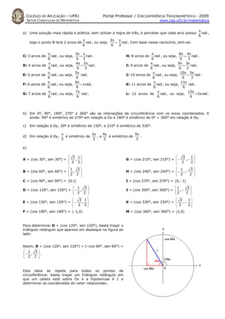 COLÉGIO DE APLICAÇÃO – UFRJ                        Portal Professor / CIRCUNFERÊNCIA TRIGONOMÉTRICA - 2009
     SETOR CURRICULAR DE MATEMÁTICA                                                  www.cap.ufrj.br/matematica


                                                                                                               π
a) Uma solução mais rápida e prática, sem utilizar a regra de três, é perceber que cada arco possui              rad ,
                                                                                                               6
                                        π                2π π
      logo o ponto B terá 2 arcos de      rad , ou seja,   = rad . Com base nesse raciocínio, tem-se:
                                        6                6  3

                π                  3π π                                        π                8π 4π
C: 3 arcos de     rad , ou seja,      = rad .                   H: 8 arcos de    rad , ou seja,     =     rad .
                6                   6 2                                       6                  6     3
                π                  4π 2π                                      π                 9π 3π
D: 4 arcos de     rad , ou seja,      =     rad .               I: 9 arcos de rad , ou seja,       =     rad .
                6                   6    3                                    6                 6     2
                π                  5π                                           π                10π 5π
E: 5 arcos de     rad , ou seja,      rad .                     J: 10 arcos de rad , ou seja,         =     rad .
                6                  6                                            6                  6     3
                π                  6π                                            π               11π
F: 6 arcos de     rad , ou seja,      = π rad .                 K: 11 arcos de rad , ou seja,          rad .
                6                  6                                            6                  6
                π                  7π                                              π                  12π
G: 7 arcos de     rad , ou seja,       rad .                    L: 12 arcos de       rad , ou seja,         = 2π rad .
                6                   6                                              6                    6



b) Em 0º, 90°, 180°, 270° e 360° são as interseções da circunferência com os eixos coordenados. E
   ainda: 90° é simétrico de 270º em relação à Ox e 180º é simétrico de 0º = 360º em relação à Oy.

c)    Em relação à Oy, 30º é simétrico de 150°, e 210° é simétrico de 330°.

                        π                2π    4π                5π
d) Em relação à Oy,       é simétrico de    ,e    é simétrico de    .
                        3                3     3                 3

e)

                          3 1                                                               3   1
A = (cos 30°, sen 30°) =    ,                                 G = (cos 210°, sen 210°) =  −   ,− 
                          2 2                                                             2      
                                                                                                   2
                                                                                         
                         1 3                                                              1     3
B = (cos 60°, sen 60°) =  ,                                   H = (cos 240°, sen 240°) =  − , −   
                         2 2                                                              2       
                                                                                                   2 
                                                                                         
C = (cos 90°, sen 90°) = ( 0,1)                                 I = (cos 270°, sen 270°) = ( 0, − 1)
                            1 3                                                          1    3
D = (cos 120°, sen 120°) =  − ,                               J = (cos 300°, sen 300°) =  , −   
                            2 2                                                          2      
                                                                                                 2 
                                                                                         
                              3 1                                                         3   1
E = (cos 150°, sen 150°) =  −  ,                              K = (cos 330°, sen 330°) =    ,− 
                            2 2                                                           2    
                                                                                                 2
                                                                                         
F = (cos 180°, sen 180°) = ( −1, 0 )                            M = (cos 360°, sen 360°) = (1, 0 )



Para determinar D = (cos 120°, sen 120°), basta traçar o
triângulo retângulo que aparece em destaque na figura ao
lado:


Assim, D = (cos 120°, sen 120°) = (–cos 60°, sen 60°) =
 1 3
− ,    .
 2 2 
       


Esta ideia se repete para todos os pontos da
circunferência: basta traçar um triângulo retângulo em
que um cateto está sobre Ox e a hipotenusa é 1 e
determinar as coordenadas do vetor rotacionado.
 