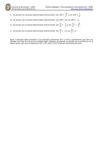 COLÉGIO DE APLICAÇÃO – UFRJ             Portal Professor / CIRCUNFERÊNCIA TRIGONOMÉTRICA - 2009
     SETOR CURRICULAR DE MATEMÁTICA                                           www.cap.ufrj.br/matematica


                                                                       3              1
f)    De acordo com os pontos determinados anteriormente: sen 120°=      e cos 120° =   .
                                                                       2              2

g) De acordo com os pontos determinados anteriormente: sen 180°= 0 e cos 180º = –1.

                                                                7π     1       7π     3
h) De acordo com os pontos determinados anteriormente: sen         = −   e cos    = −   .
                                                                6      2       6      2

                                                                3π            3π
i)    De acordo com os pontos determinados anteriormente: sen      = –1 e cos    = 0.
                                                                2             2



Após a aplicação desta atividade e sua resolução juntamente com a turma, consideramos que deve ser
aplicada uma lista de exercícios de fixação deste conteúdo, abrangendo as divisões da circunferência em 8
partes iguais, para que os ângulos de 45º, 135º, 225º e 315° produzam significado para eles.
 