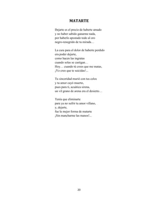 20
MATARTE
Dejarte es el precio de haberte amado
y no haber sabido ganarme nada,
por haberlo apostado todo al oro
negro-renegrido de tu mirada…
La cura para el dolor de haberte perdido
era poder dejarte,
como hacen las ingratas
cuando solas se castigan…
Hoy… cuando tú crees que me matas,
¡Yo creo que te suicidas!...
Tu sinceridad murió con tus celos
y tu amor cayó muerto,
pues para ti, acuática sirena,
un vil grano de arena era el desierto…
Tenía que eliminarte
para ya no sufrir tu amor villano,
y, dejarte,
fue la mejor forma de matarte
¡Sin mancharme las manos!...
 