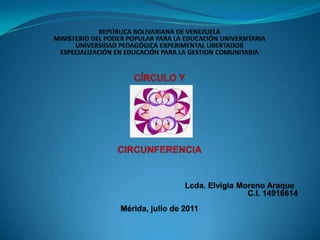 REPÚBLICA BOLIVARIANA DE VENEZUELAMINISTERIO DEL PODER POPULAR PARA LA EDUCACIÓN UNIVERSITARIAUNIVERSIDAD PEDAGÓGICA EXPERIMENTAL LIBERTADORESPECIALIZACIÓN EN EDUCACIÓN PARA LA GESTION COMUNITARIA     CÍRCULO Y  CIRCUNFERENCIA        Lcda. Elvigia Moreno Araque 							 C.I. 14916614							 Mérida, julio de 2011 