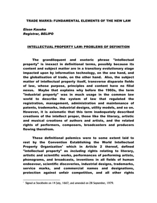 TRADE MARKS: FUNDAMENTAL ELEMENTS OF THE NEW LAW
Elson Kaseke
Registrar, BELIPO
INTELLECTUAL PROPERTY LAW: PROBLEMS OF DEFINITION
The grandiloquent and esoteric phrase "intellectual
property" is inexact in definitional terms, possibly because its
content and subject matter are in a transitory evolutionary stage
impacted upon by information technology, on the one hand, and
the globalisation of trade, on the other hand. Also, the subject
matter of intellectual property itself, transverse disparate fields
of law, whose purpose, principles and content have no filial
nexus. Maybe that explains why before the 1960s, the term
"industrial property" was in much usage in the common law
world to describe the system of law that regulated the
registration, management, administration and maintenance of
patents, trademarks, industrial designs, utility models, and so on.
However, it is axiomatic that this term inadequately described
creations of the intellect proper, those like the literary, artistic
and musical creations of authors and artists, and the related
rights of performers, composers, broadcasters and producers
flowing therefrom.
These definitional polemics were to some extent laid to
rest by the Convention Establishing the World Intellectual
Property Organization1
which in Article 2 thereof, defined
"intellectual property" as including rights relating to literary,
artistic and scientific works, performances of performing artists,
phonograms, and broadcasts, inventions in all fields of human
endeavour, scientific discoveries, industrial designs, trademarks,
service marks, and commercial names and designations,
protection against unfair competition, and all other rights
1
Signed at Stockholm on 14 July, 1667, and amended on 28 September, 1979.
 