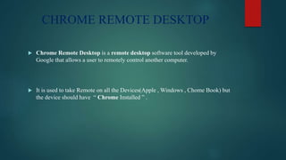 CHROME REMOTE DESKTOP
 Chrome Remote Desktop is a remote desktop software tool developed by
Google that allows a user to remotely control another computer.
 It is used to take Remote on all the Devices(Apple , Windows , Chome Book) but
the device should have “ Chrome Installed ” .
 