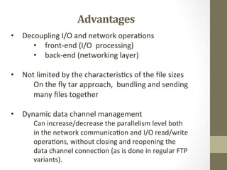 Advantages	
  
•  Decoupling	
  I/O	
  and	
  network	
  opera=ons	
  
•  front-­‐end	
  (I/O	
  	
  processing)	
  
•  back-­‐end	
  (networking	
  layer)	
  
	
  
•  Not	
  limited	
  by	
  the	
  characteris=cs	
  of	
  the	
  ﬁle	
  sizes	
  
	
  On	
  the	
  ﬂy	
  tar	
  approach,	
  	
  bundling	
  and	
  sending	
  
	
  many	
  ﬁles	
  together	
  
•  Dynamic	
  data	
  channel	
  management	
  
	
  Can	
  increase/decrease	
  the	
  parallelism	
  level	
  both	
  
	
  in	
  the	
  network	
  communica=on	
  and	
  I/O	
  read/write	
  
	
  opera=ons,	
  without	
  closing	
  and	
  reopening	
  the	
  
	
  data	
  channel	
  connec=on	
  (as	
  is	
  done	
  in	
  regular	
  FTP	
  
	
  variants).	
  	
  
 