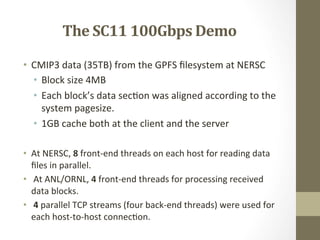 The	
  SC11	
  100Gbps	
  Demo	
  
•  CMIP3	
  data	
  (35TB)	
  from	
  the	
  GPFS	
  ﬁlesystem	
  at	
  NERSC	
  
•  Block	
  size	
  4MB	
  
•  Each	
  block’s	
  data	
  sec=on	
  was	
  aligned	
  according	
  to	
  the	
  
system	
  pagesize.	
  	
  
•  1GB	
  cache	
  both	
  at	
  the	
  client	
  and	
  the	
  server	
  	
  
	
  
•  At	
  NERSC,	
  8	
  front-­‐end	
  threads	
  on	
  each	
  host	
  for	
  reading	
  data	
  
ﬁles	
  in	
  parallel.	
  
•  	
  At	
  ANL/ORNL,	
  4	
  front-­‐end	
  threads	
  for	
  processing	
  received	
  
data	
  blocks.	
  
•  	
  4	
  parallel	
  TCP	
  streams	
  (four	
  back-­‐end	
  threads)	
  were	
  used	
  for	
  
each	
  host-­‐to-­‐host	
  connec=on.	
  	
  
 