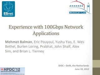  
Experience	
  with	
  100Gbps	
  Network	
  
Applications	
  
Mehmet	
  Balman,	
  Eric	
  Pouyoul,	
  Yushu	
  Yao,	
  E.	
  Wes	
  
Bethel,	
  Burlen	
  Loring,	
  Prabhat,	
  John	
  Shalf,	
  Alex	
  
Sim,	
  and	
  Brian	
  L.	
  Tierney	
  
DIDC	
  –	
  DelO,	
  the	
  Netherlands	
  
June	
  19,	
  2012	
  
 