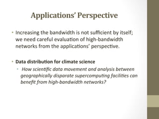 Applications’	
  Perspective	
  
•  Increasing	
  the	
  bandwidth	
  is	
  not	
  suﬃcient	
  by	
  itself;	
  
we	
  need	
  careful	
  evalua=on	
  of	
  high-­‐bandwidth	
  
networks	
  from	
  the	
  applica=ons’	
  perspec=ve.	
  	
  
	
  
•  Data	
  distribu.on	
  for	
  climate	
  science	
  
•  	
  How	
  scien*ﬁc	
  data	
  movement	
  and	
  analysis	
  between	
  
geographically	
  disparate	
  supercompu*ng	
  facili*es	
  can	
  
beneﬁt	
  from	
  high-­‐bandwidth	
  networks?	
  
 