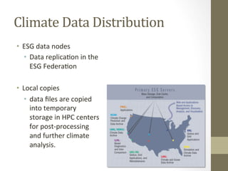 Climate	
  Data	
  Distribution	
  
•  ESG	
  data	
  nodes	
  
•  Data	
  replica=on	
  in	
  the	
  
ESG	
  Federa=on	
  
•  Local	
  copies	
  
•  data	
  ﬁles	
  are	
  copied	
  
into	
  temporary	
  
storage	
  in	
  HPC	
  centers	
  
for	
  post-­‐processing	
  
and	
  further	
  climate	
  
analysis.	
  	
  
 