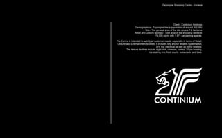 Zaporojnie Shopping Centre - Ukraine




                                                          Client:- Continium Holdings
                  Demographics:- Zaporojnie has a population of around 800,000
                            Site:- The general area of the site covers 7.4 hectares
                  Retail and Leisure facilities:- Total area of the shopping centre is
                                      74,000 sq m. with 1,971 car parking spaces.

The Centre is intended to satisfy all customer needs, especially in terms of Retail,
 Leisure and Entertainment facilities. It includes key anchor tenants hypermarket,
                                        DIY, toy, electrical as well as niche retailers.
         The leisure facilities include night club, cinemas, casino, 10-pin bowling,
                                  ice-skating rink, food courts, restaurants and bars.
 