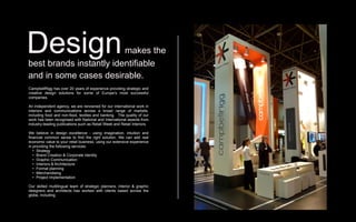 Design                   makes the
best brands instantly identifiable
and in some cases desirable.
CampbellRigg has over 20 years of experience providing strategic and
creative design solutions for some of Europe’s most successful
companies.

An independent agency, we are renowned for our international work in
interiors and communications across a broad range of markets,
including food and non-food, textiles and banking. The quality of our
work has been recognised with National and International awards from
industry-leading publications such as Retail Week and Retail Interiors.

We believe in design excellence - using imagination, intuition and
financial common sense to find the right solution. We can add real
economic value to your retail business, using our extensive experience
in providing the following services:
   • Strategy
   • Brand Creation & Corporate Identity
   • Graphic Communication `
   • Interiors & Architecture
   • Format planning
   • Merchandising
   • Project Implementation

Our skilled multilingual team of strategic planners, interior & graphic
designers and architects has worked with clients based across the
globe, including:
 