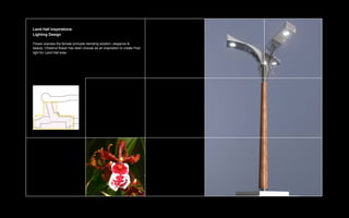 Land Hall Inspirations
Lighting Design

Flower express the female principle denoting wisdom, elegance &
beauty. Chestnut flower has been choose as an inspiration to create Post
light for Land Hall area.
 